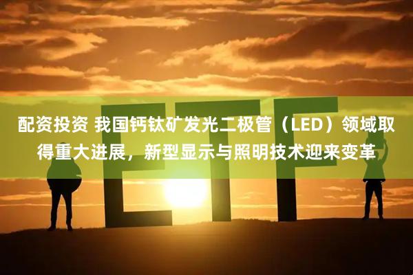 配资投资 我国钙钛矿发光二极管（LED）领域取得重大进展，新型显示与照明技术迎来变革