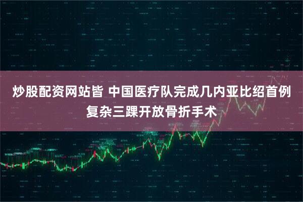 炒股配资网站皆 中国医疗队完成几内亚比绍首例复杂三踝开放骨折手术